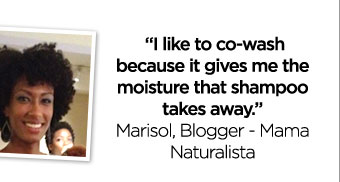 ''I like to co-wash because it gives me the moisture that shampoo takes away.'' - Marisol, Blogger - Mama Naturalista