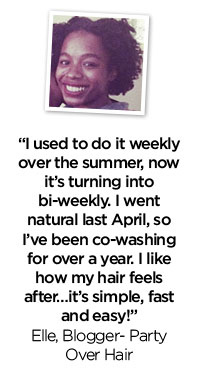 ''I used to do it weekly over the summer, now it's turning into bi-weekly. I went natural last April, so I've been co-washing for over a year. I like how my hair feels after...it's simple, fast and easy!'' - Elle, Blogger - Party Over Hair