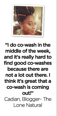 ''I do co-wash in the middle of the week, and it's really hard to find good co-washes because there are not a lot out there. I think it's really great that a co-wash is coming out!'' - Cadian, Blogger - The Lone Natural